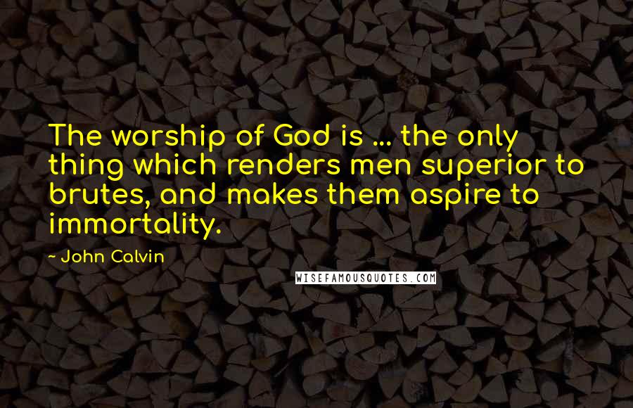 John Calvin Quotes: The worship of God is ... the only thing which renders men superior to brutes, and makes them aspire to immortality.