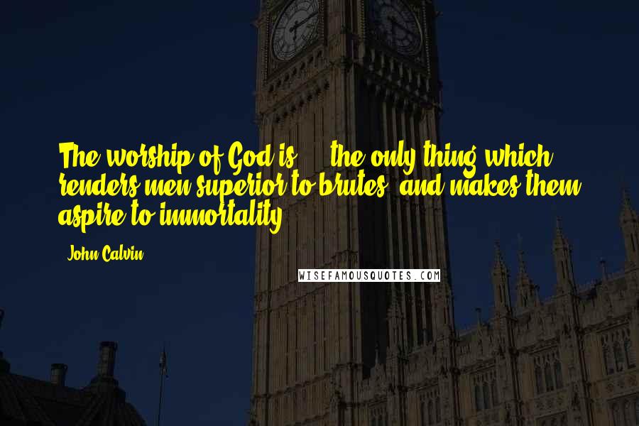 John Calvin Quotes: The worship of God is ... the only thing which renders men superior to brutes, and makes them aspire to immortality.