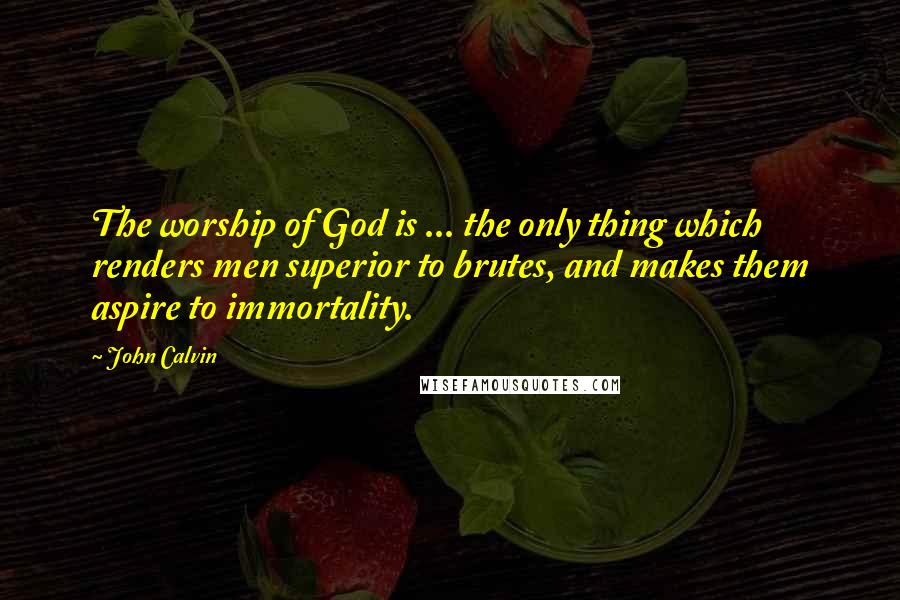 John Calvin Quotes: The worship of God is ... the only thing which renders men superior to brutes, and makes them aspire to immortality.