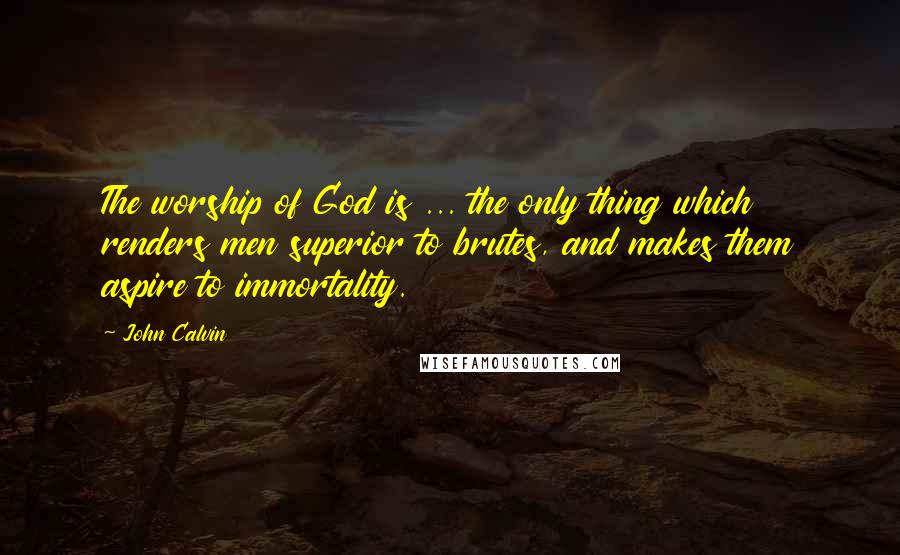 John Calvin Quotes: The worship of God is ... the only thing which renders men superior to brutes, and makes them aspire to immortality.