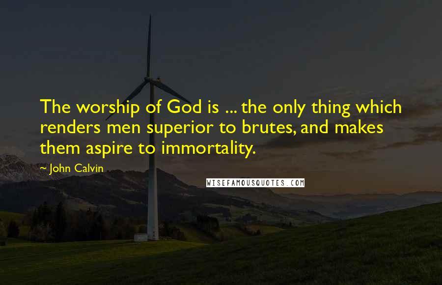 John Calvin Quotes: The worship of God is ... the only thing which renders men superior to brutes, and makes them aspire to immortality.