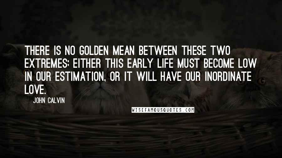 John Calvin Quotes: There is no golden mean between these two extremes; either this early life must become low in our estimation, or it will have our inordinate love.