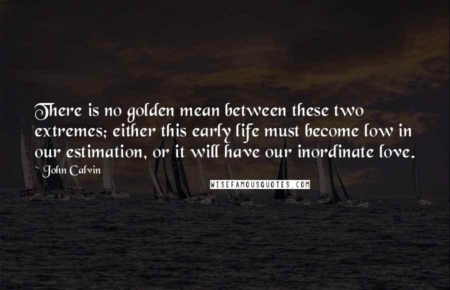 John Calvin Quotes: There is no golden mean between these two extremes; either this early life must become low in our estimation, or it will have our inordinate love.