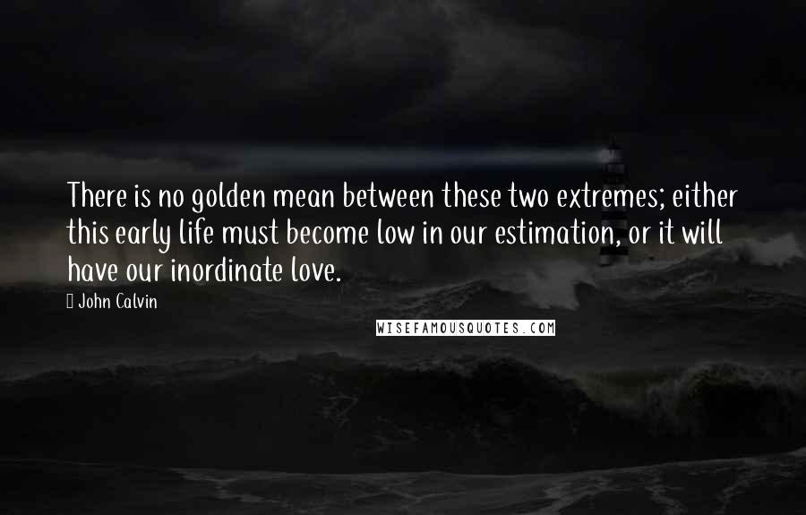 John Calvin Quotes: There is no golden mean between these two extremes; either this early life must become low in our estimation, or it will have our inordinate love.