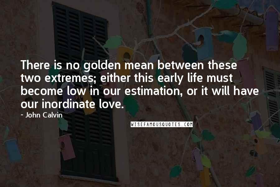 John Calvin Quotes: There is no golden mean between these two extremes; either this early life must become low in our estimation, or it will have our inordinate love.