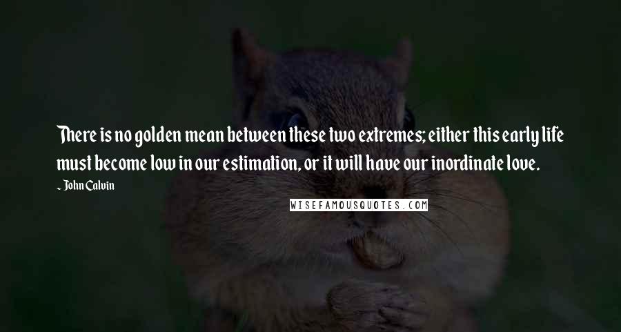 John Calvin Quotes: There is no golden mean between these two extremes; either this early life must become low in our estimation, or it will have our inordinate love.