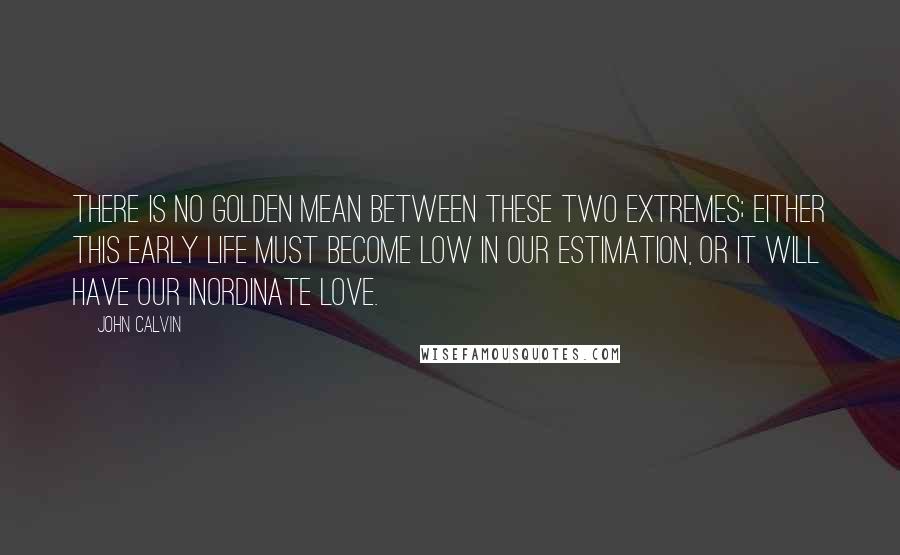 John Calvin Quotes: There is no golden mean between these two extremes; either this early life must become low in our estimation, or it will have our inordinate love.