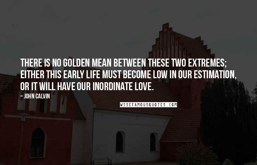 John Calvin Quotes: There is no golden mean between these two extremes; either this early life must become low in our estimation, or it will have our inordinate love.