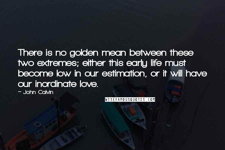 John Calvin Quotes: There is no golden mean between these two extremes; either this early life must become low in our estimation, or it will have our inordinate love.