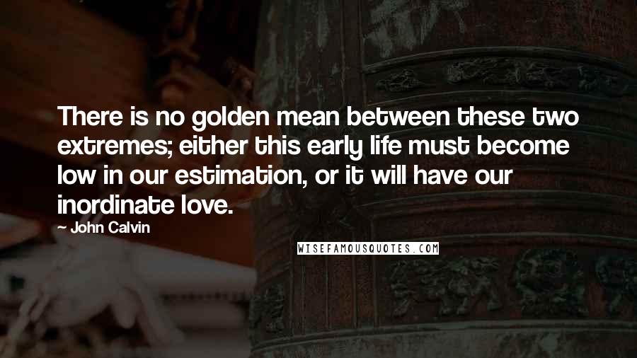 John Calvin Quotes: There is no golden mean between these two extremes; either this early life must become low in our estimation, or it will have our inordinate love.