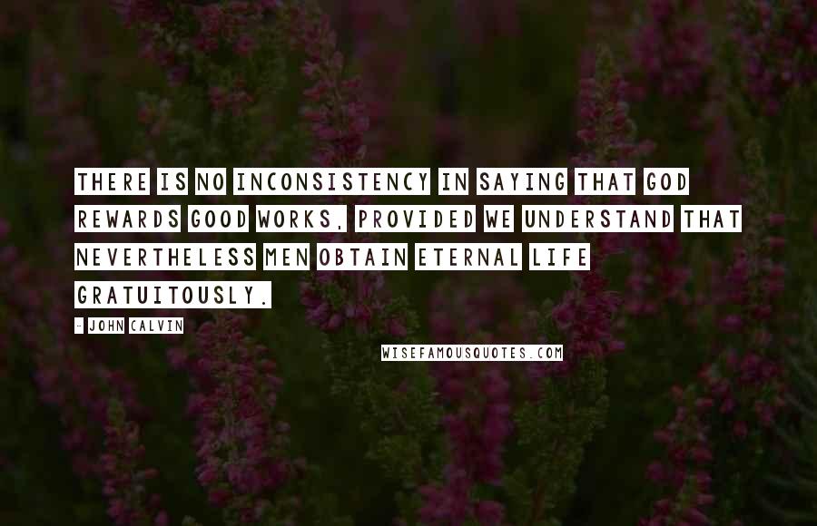 John Calvin Quotes: There is no inconsistency in saying that God rewards good works, provided we understand that nevertheless men obtain eternal life gratuitously.