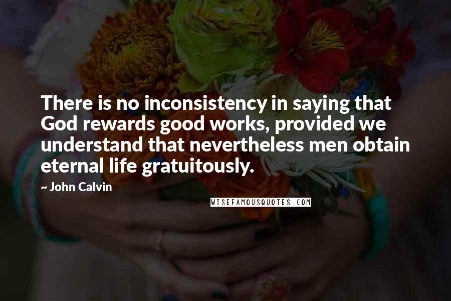 John Calvin Quotes: There is no inconsistency in saying that God rewards good works, provided we understand that nevertheless men obtain eternal life gratuitously.