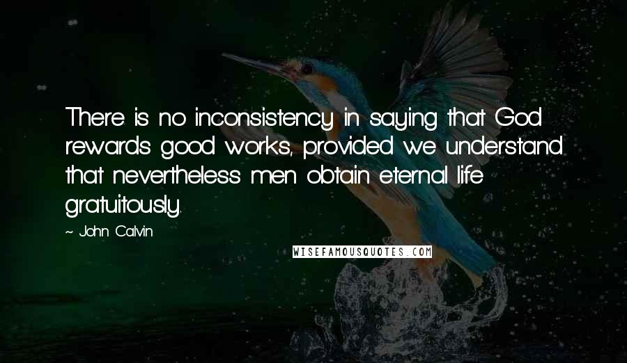 John Calvin Quotes: There is no inconsistency in saying that God rewards good works, provided we understand that nevertheless men obtain eternal life gratuitously.