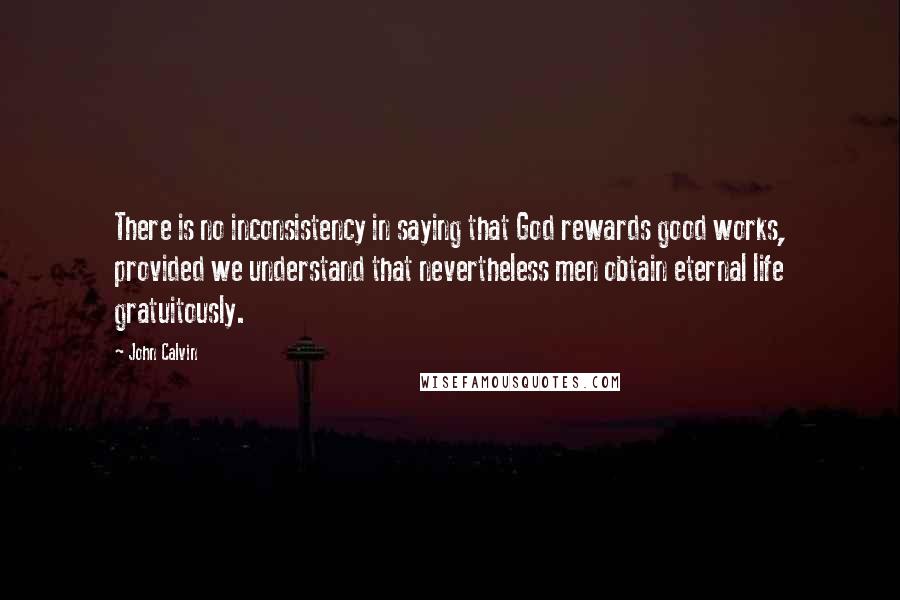 John Calvin Quotes: There is no inconsistency in saying that God rewards good works, provided we understand that nevertheless men obtain eternal life gratuitously.