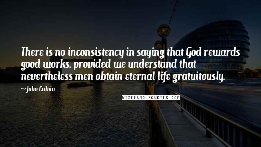 John Calvin Quotes: There is no inconsistency in saying that God rewards good works, provided we understand that nevertheless men obtain eternal life gratuitously.