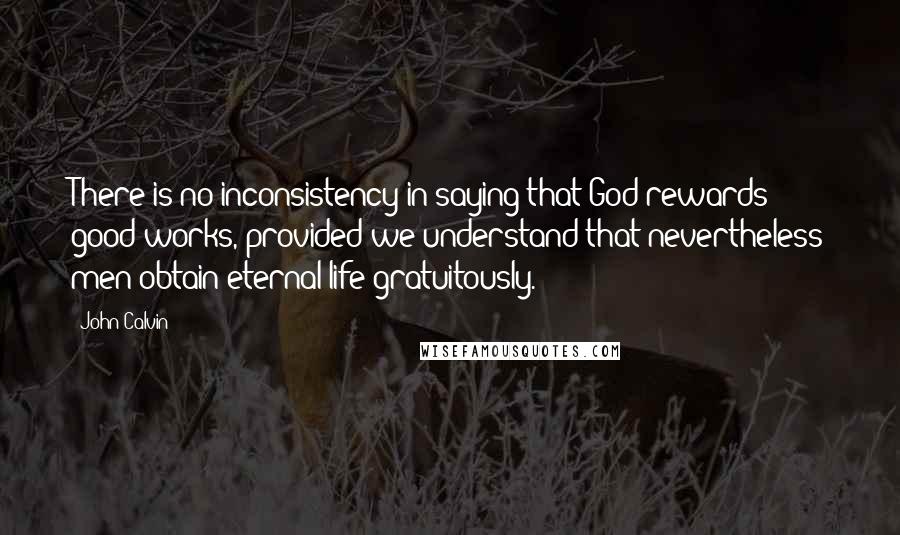 John Calvin Quotes: There is no inconsistency in saying that God rewards good works, provided we understand that nevertheless men obtain eternal life gratuitously.