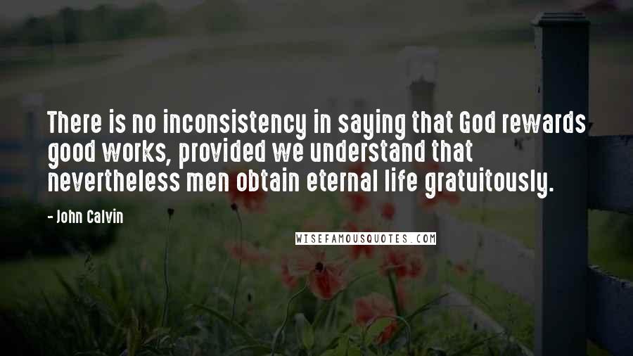 John Calvin Quotes: There is no inconsistency in saying that God rewards good works, provided we understand that nevertheless men obtain eternal life gratuitously.