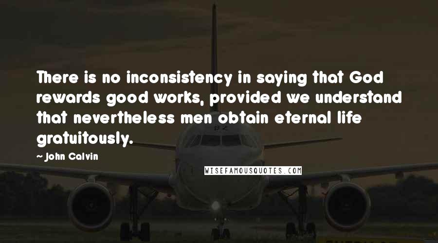 John Calvin Quotes: There is no inconsistency in saying that God rewards good works, provided we understand that nevertheless men obtain eternal life gratuitously.