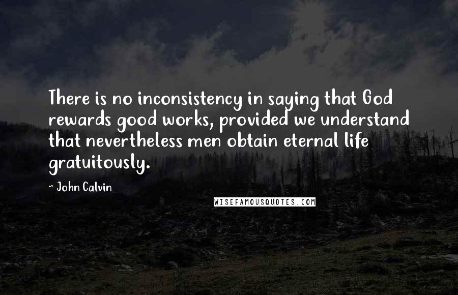 John Calvin Quotes: There is no inconsistency in saying that God rewards good works, provided we understand that nevertheless men obtain eternal life gratuitously.