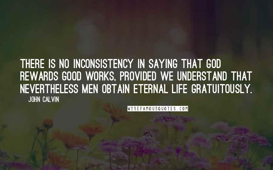 John Calvin Quotes: There is no inconsistency in saying that God rewards good works, provided we understand that nevertheless men obtain eternal life gratuitously.