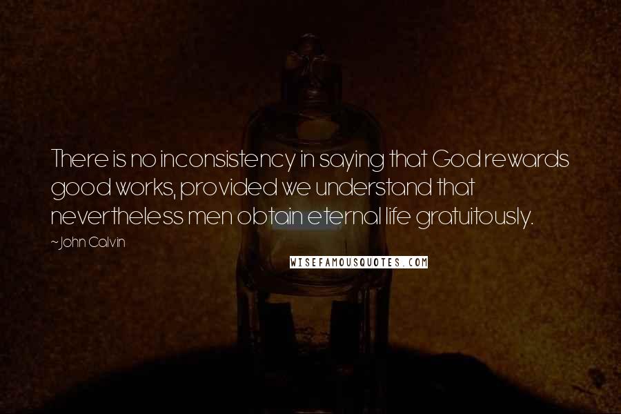 John Calvin Quotes: There is no inconsistency in saying that God rewards good works, provided we understand that nevertheless men obtain eternal life gratuitously.