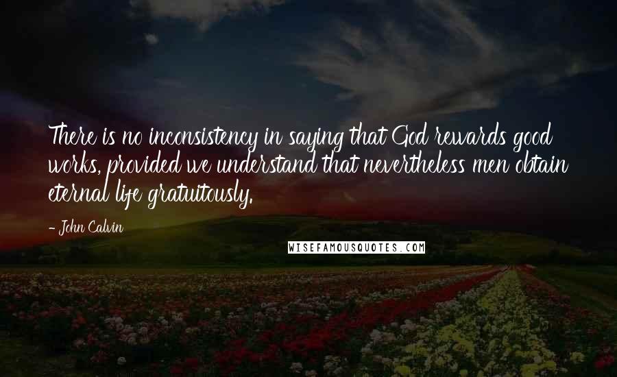 John Calvin Quotes: There is no inconsistency in saying that God rewards good works, provided we understand that nevertheless men obtain eternal life gratuitously.