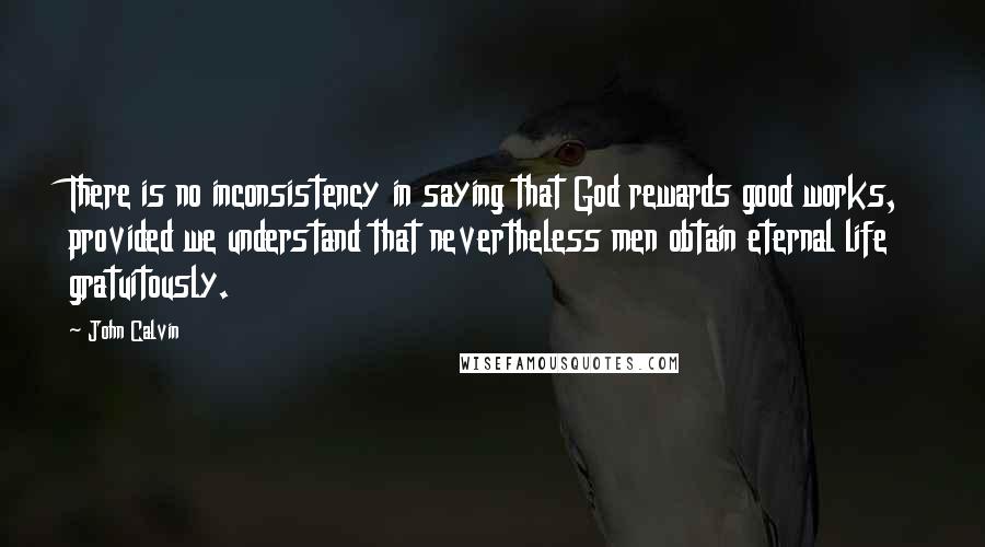 John Calvin Quotes: There is no inconsistency in saying that God rewards good works, provided we understand that nevertheless men obtain eternal life gratuitously.