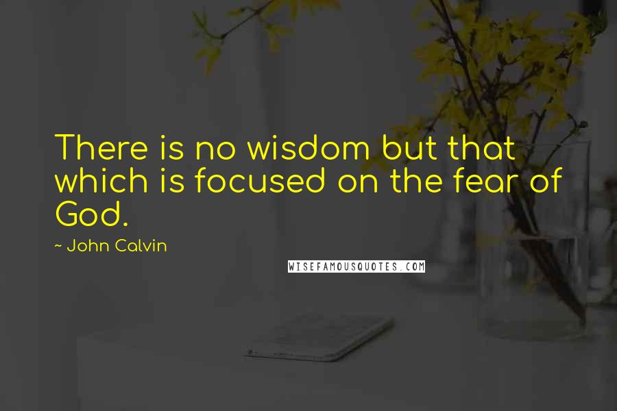 John Calvin Quotes: There is no wisdom but that which is focused on the fear of God.