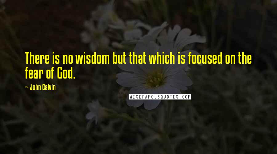 John Calvin Quotes: There is no wisdom but that which is focused on the fear of God.