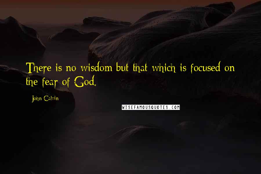 John Calvin Quotes: There is no wisdom but that which is focused on the fear of God.