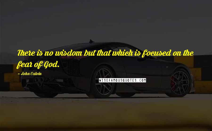 John Calvin Quotes: There is no wisdom but that which is focused on the fear of God.