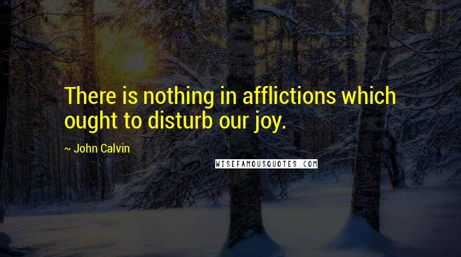 John Calvin Quotes: There is nothing in afflictions which ought to disturb our joy.