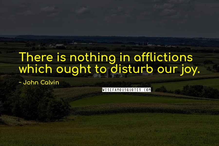 John Calvin Quotes: There is nothing in afflictions which ought to disturb our joy.