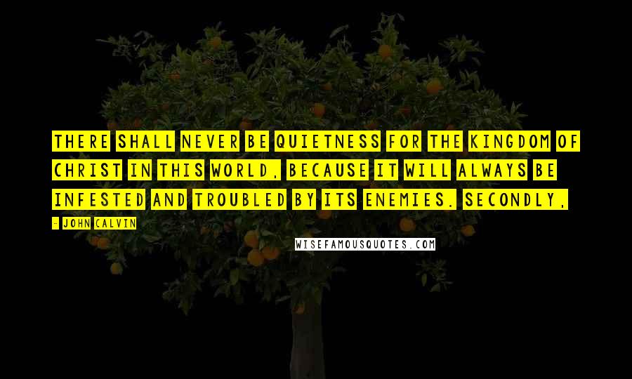 John Calvin Quotes: There shall never be quietness for the Kingdom of Christ in this world, because it will always be infested and troubled by its enemies. Secondly,