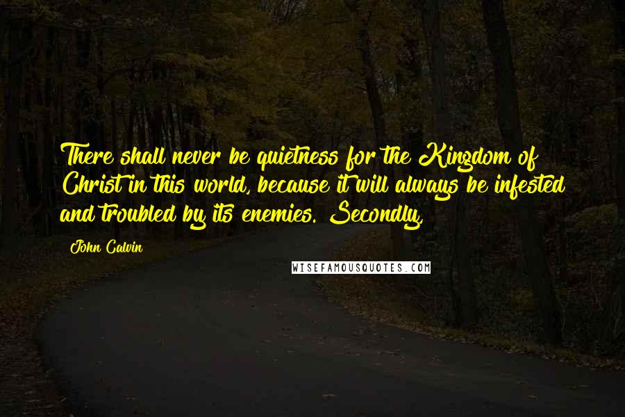 John Calvin Quotes: There shall never be quietness for the Kingdom of Christ in this world, because it will always be infested and troubled by its enemies. Secondly,