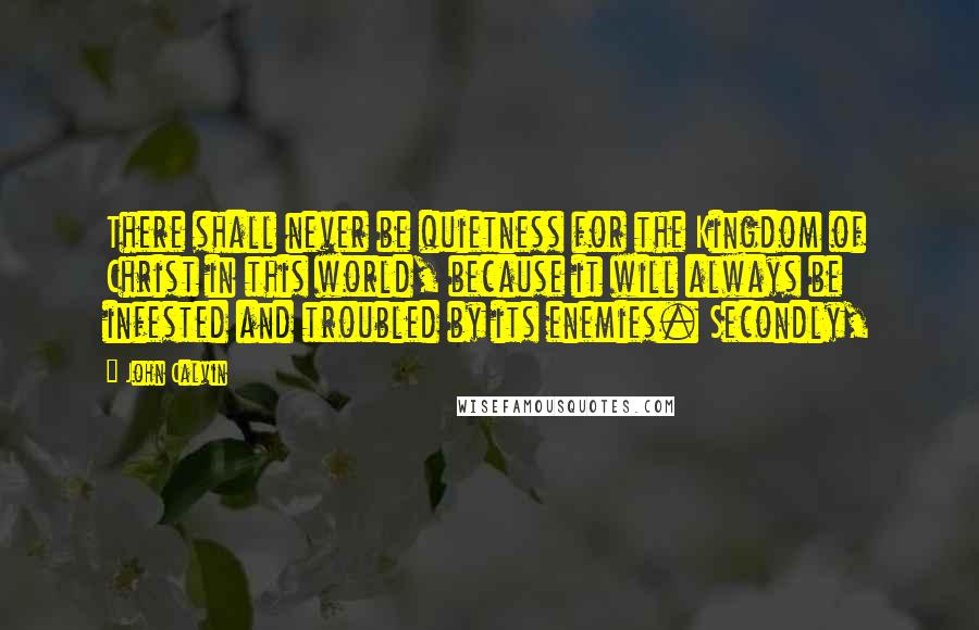 John Calvin Quotes: There shall never be quietness for the Kingdom of Christ in this world, because it will always be infested and troubled by its enemies. Secondly,