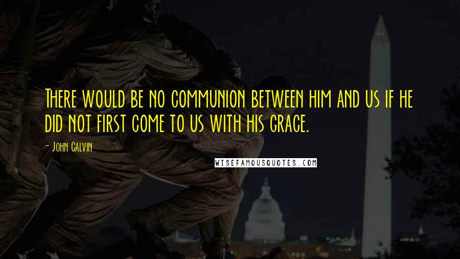 John Calvin Quotes: There would be no communion between him and us if he did not first come to us with his grace.