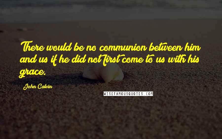John Calvin Quotes: There would be no communion between him and us if he did not first come to us with his grace.