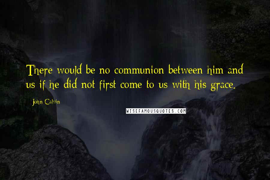 John Calvin Quotes: There would be no communion between him and us if he did not first come to us with his grace.