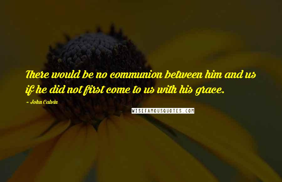 John Calvin Quotes: There would be no communion between him and us if he did not first come to us with his grace.