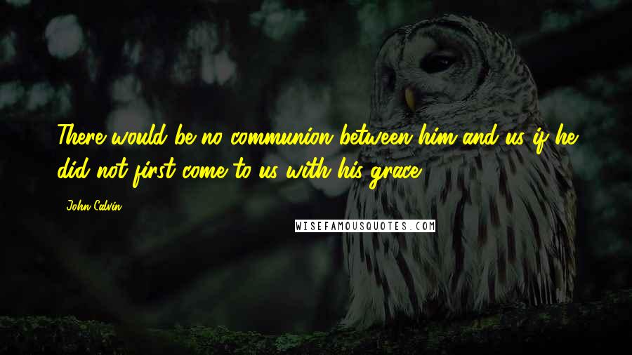John Calvin Quotes: There would be no communion between him and us if he did not first come to us with his grace.
