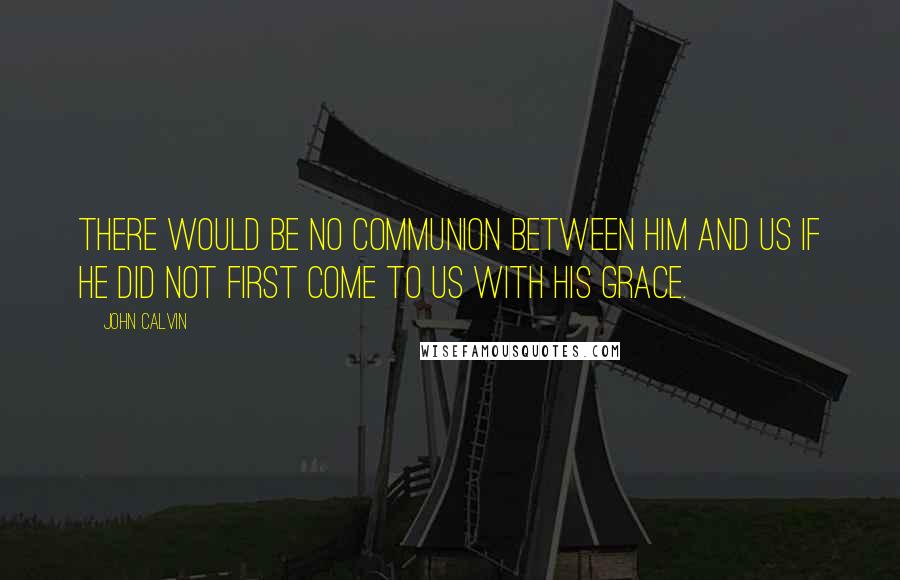 John Calvin Quotes: There would be no communion between him and us if he did not first come to us with his grace.