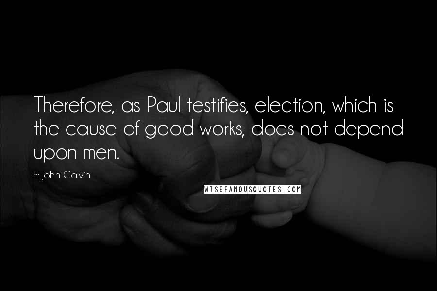 John Calvin Quotes: Therefore, as Paul testifies, election, which is the cause of good works, does not depend upon men.