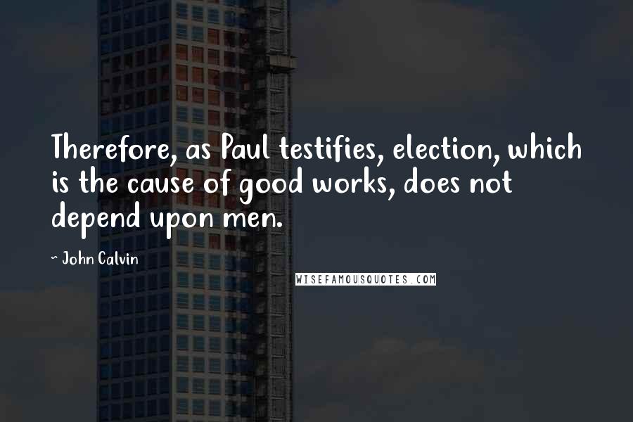 John Calvin Quotes: Therefore, as Paul testifies, election, which is the cause of good works, does not depend upon men.