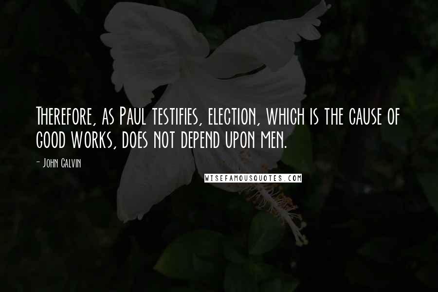 John Calvin Quotes: Therefore, as Paul testifies, election, which is the cause of good works, does not depend upon men.