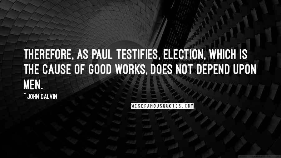 John Calvin Quotes: Therefore, as Paul testifies, election, which is the cause of good works, does not depend upon men.