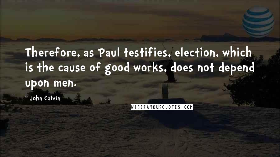 John Calvin Quotes: Therefore, as Paul testifies, election, which is the cause of good works, does not depend upon men.