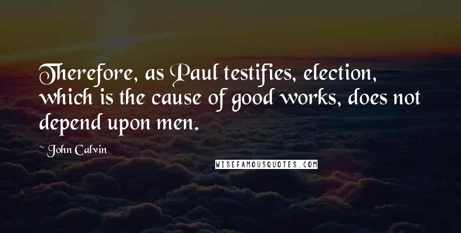 John Calvin Quotes: Therefore, as Paul testifies, election, which is the cause of good works, does not depend upon men.