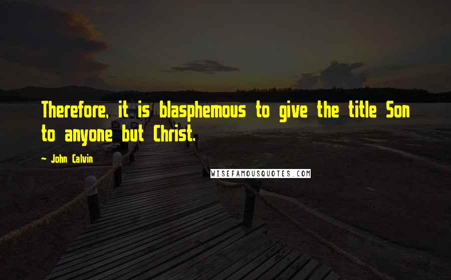 John Calvin Quotes: Therefore, it is blasphemous to give the title Son to anyone but Christ.