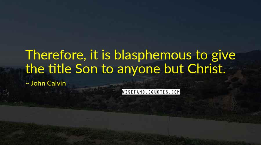 John Calvin Quotes: Therefore, it is blasphemous to give the title Son to anyone but Christ.